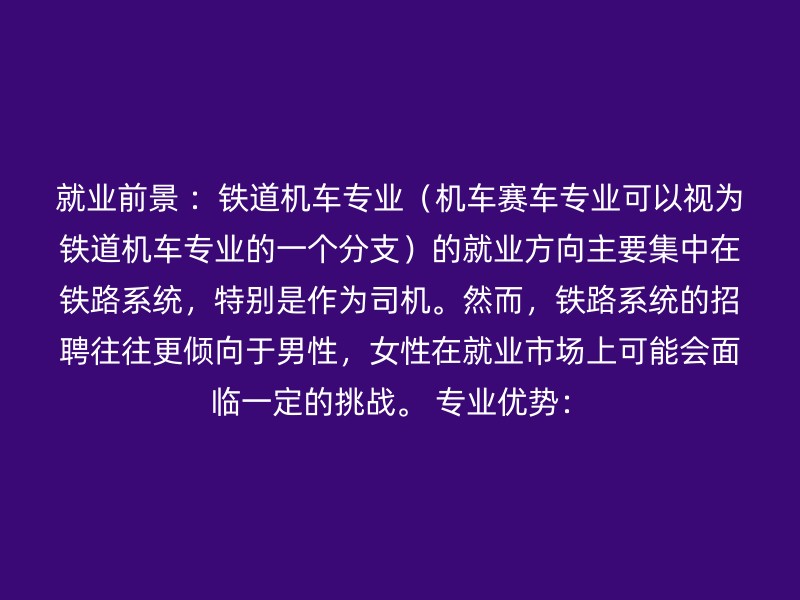 就业前景 ：铁道机车专业（机车赛车专业可以视为铁道机车专业的一个分支）的就业方向主要集中在铁路系统，特别是作为司机。然而，铁路系统的招聘往往更倾向于男性，女性在就业市场上可能会面临一定的挑战。 专业优势：