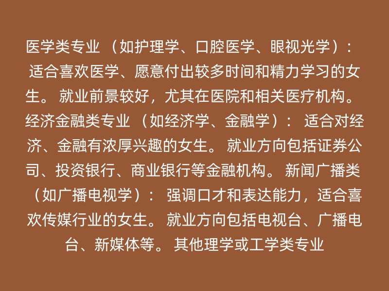 医学类专业 （如护理学、口腔医学、眼视光学）： 适合喜欢医学、愿意付出较多时间和精力学习的女生。 就业前景较好，尤其在医院和相关医疗机构。 经济金融类专业 （如经济学、金融学）： 适合对经济、金融有浓厚兴趣的女生。 就业方向包括证券公司、投资银行、商业银行等金融机构。 新闻广播类 （如广播电视学）： 强调口才和表达能力，适合喜欢传媒行业的女生。 就业方向包括电视台、广播电台、新媒体等。 其他理学或工学类专业