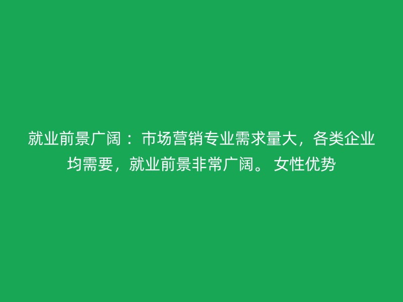 就业前景广阔 ：市场营销专业需求量大，各类企业均需要，就业前景非常广阔。 女性优势