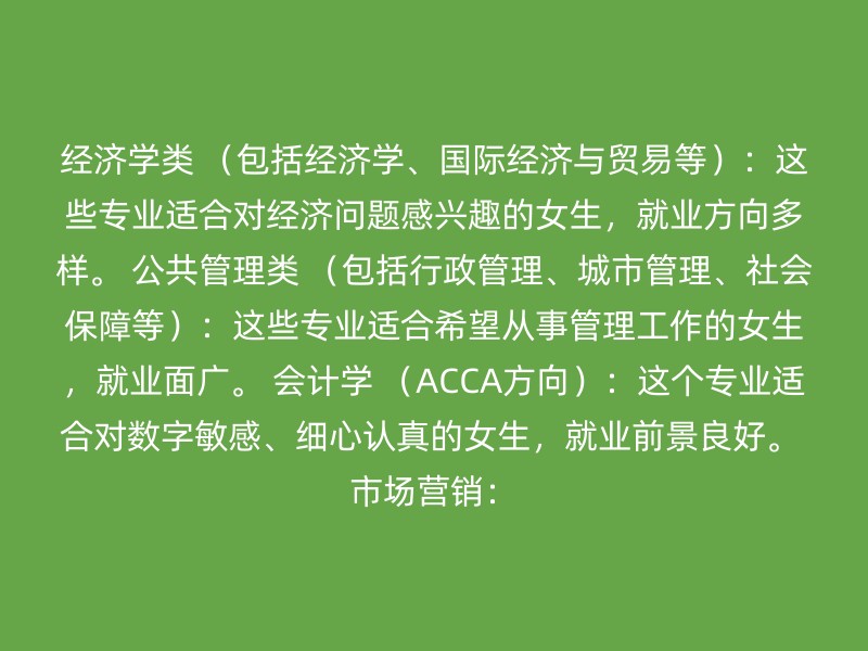 经济学类 （包括经济学、国际经济与贸易等）：这些专业适合对经济问题感兴趣的女生，就业方向多样。 公共管理类 （包括行政管理、城市管理、社会保障等）：这些专业适合希望从事管理工作的女生，就业面广。 会计学 （ACCA方向）：这个专业适合对数字敏感、细心认真的女生，就业前景良好。 市场营销：