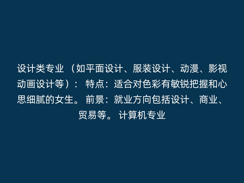 设计类专业 （如平面设计、服装设计、动漫、影视动画设计等）： 特点：适合对色彩有敏锐把握和心思细腻的女生。 前景：就业方向包括设计、商业、贸易等。 计算机专业