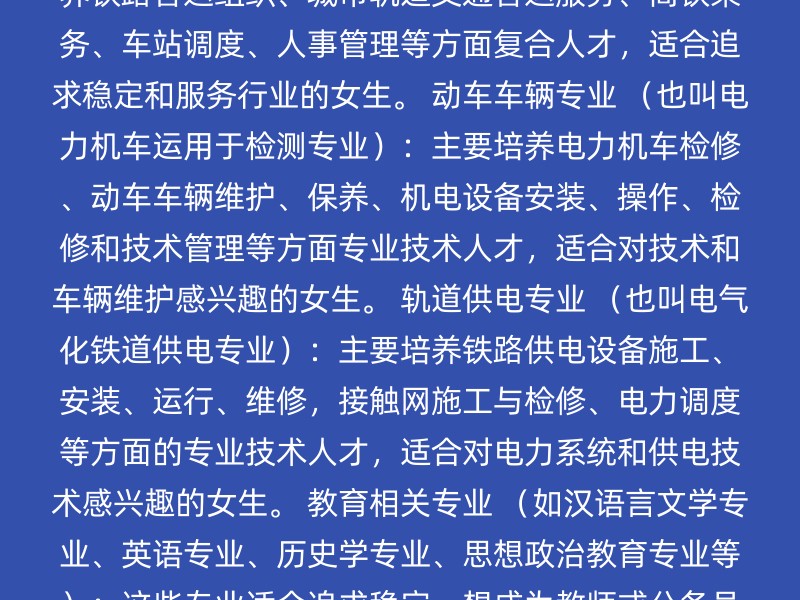 高铁乘务专业 （也叫铁路客运服务专业）：主要培养铁路客运组织、城市轨道交通客运服务、高铁乘务、车站调度、人事管理等方面复合人才，适合追求稳定和服务行业的女生。 动车车辆专业 （也叫电力机车运用于检测专业）：主要培养电力机车检修、动车车辆维护、保养、机电设备安装、操作、检修和技术管理等方面专业技术人才，适合对技术和车辆维护感兴趣的女生。 轨道供电专业 （也叫电气化铁道供电专业）：主要培养铁路供电设备施工、安装、运行、维修，接触网施工与检修、电力调度等方面的专业技术人才，适合对电力系统和供电技术感兴趣的女生。 教育相关专业 （如汉语言文学专业、英语专业、历史学专业、思想政治教育专业等）：这些专业适合追求稳定、想成为教师或公务员的女生。 护理专业：