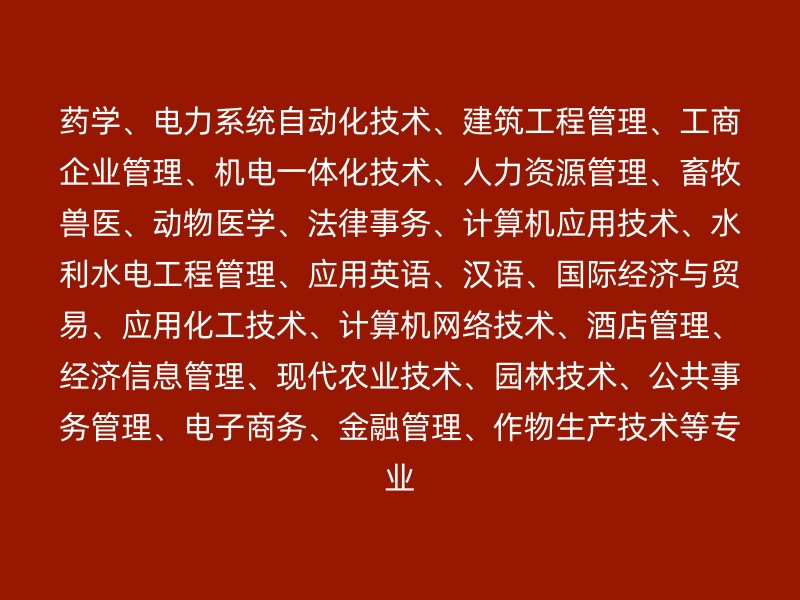 药学、电力系统自动化技术、建筑工程管理、工商企业管理、机电一体化技术、人力资源管理、畜牧兽医、动物医学、法律事务、计算机应用技术、水利水电工程管理、应用英语、汉语、国际经济与贸易、应用化工技术、计算机网络技术、酒店管理、经济信息管理、现代农业技术、园林技术、公共事务管理、电子商务、金融管理、作物生产技术等专业