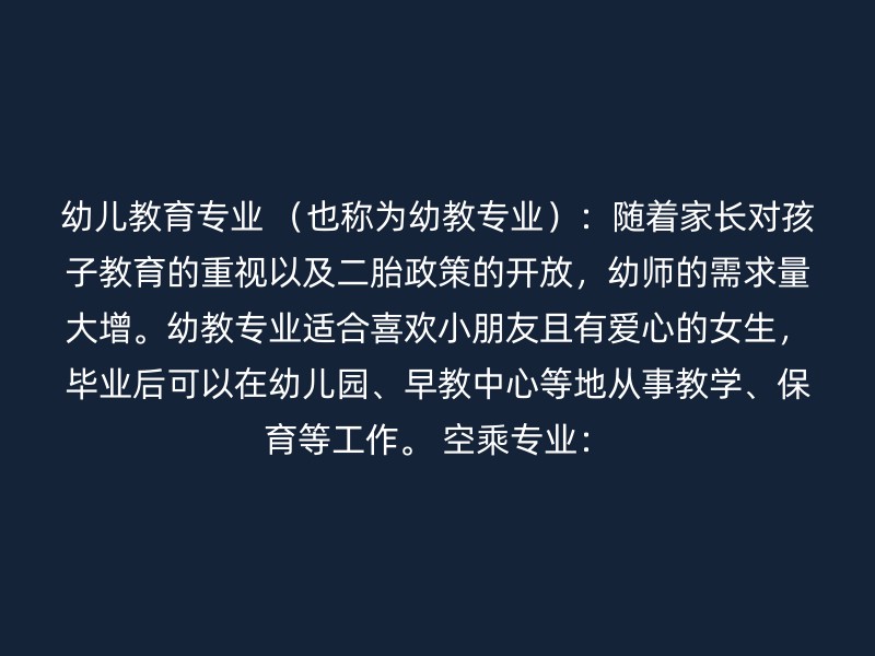 幼儿教育专业 （也称为幼教专业）：随着家长对孩子教育的重视以及二胎政策的开放，幼师的需求量大增。幼教专业适合喜欢小朋友且有爱心的女生，毕业后可以在幼儿园、早教中心等地从事教学、保育等工作。 空乘专业：