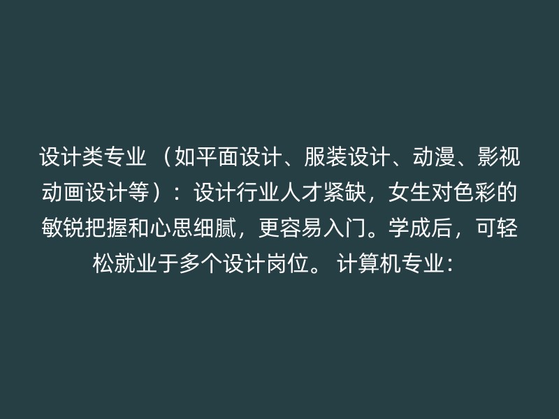 设计类专业 （如平面设计、服装设计、动漫、影视动画设计等）：设计行业人才紧缺，女生对色彩的敏锐把握和心思细腻，更容易入门。学成后，可轻松就业于多个设计岗位。 计算机专业：