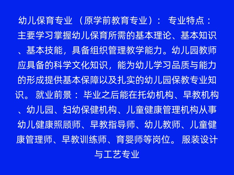 幼儿保育专业 （原学前教育专业）： 专业特点 ：主要学习掌握幼儿保育所需的基本理论、基本知识、基本技能，具备组织管理教学能力。幼儿园教师应具备的科学文化知识，能为幼儿学习品质与能力的形成提供基本保障以及扎实的幼儿园保教专业知识。 就业前景 ：毕业之后能在托幼机构、早教机构、幼儿园、妇幼保健机构、儿童健康管理机构从事幼儿健康照顾师、早教指导师、幼儿教师、儿童健康管理师、早教训练师、育婴师等岗位。 服装设计与工艺专业