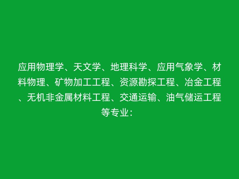 应用物理学、天文学、地理科学、应用气象学、材料物理、矿物加工工程、资源勘探工程、冶金工程、无机非金属材料工程、交通运输、油气储运工程等专业：