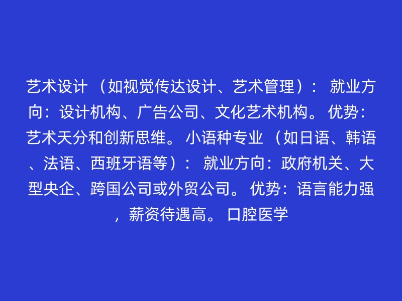 艺术设计 （如视觉传达设计、艺术管理）： 就业方向：设计机构、广告公司、文化艺术机构。 优势：艺术天分和创新思维。 小语种专业 （如日语、韩语、法语、西班牙语等）： 就业方向：政府机关、大型央企、跨国公司或外贸公司。 优势：语言能力强，薪资待遇高。 口腔医学