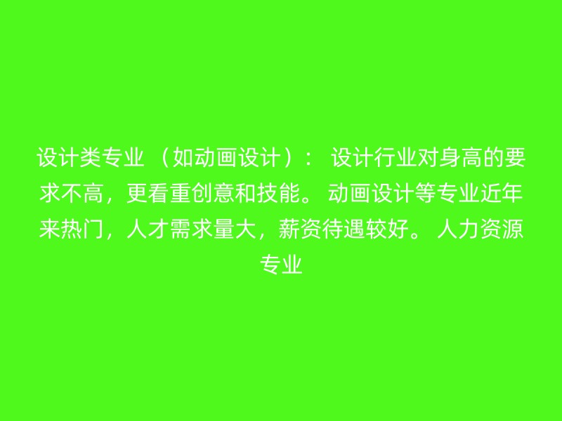 设计类专业 （如动画设计）： 设计行业对身高的要求不高，更看重创意和技能。 动画设计等专业近年来热门，人才需求量大，薪资待遇较好。 人力资源专业