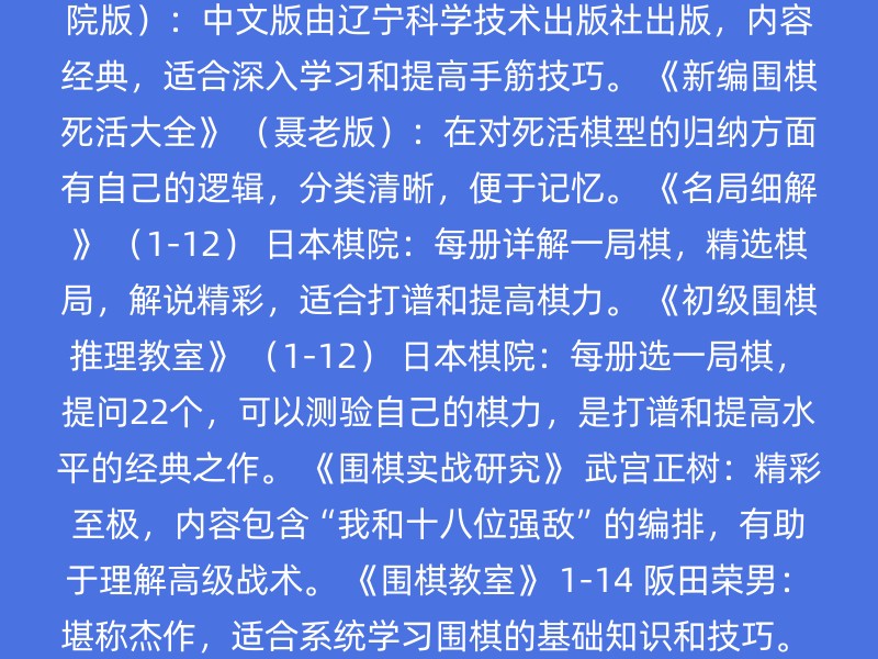 《围棋死活辞典》 （日本棋院版）：中文版由辽宁科学技术出版社出版，是学习围棋基本死活型的重要参考书，建议背诵。 《围棋手筋辞典》 （日本棋院版）：中文版由辽宁科学技术出版社出版，内容经典，适合深入学习和提高手筋技巧。 《新编围棋死活大全》 （聂老版）：在对死活棋型的归纳方面有自己的逻辑，分类清晰，便于记忆。 《名局细解》 （1-12） 日本棋院：每册详解一局棋，精选棋局，解说精彩，适合打谱和提高棋力。 《初级围棋推理教室》 （1-12） 日本棋院：每册选一局棋，提问22个，可以测验自己的棋力，是打谱和提高水平的经典之作。 《围棋实战研究》 武宫正树：精彩至极，内容包含“我和十八位强敌”的编排，有助于理解高级战术。 《围棋教室》 1-14 阪田荣男：堪称杰作，适合系统学习围棋的基础知识和技巧。 《围棋入门》 （修订版）：翟燕生、徐莹、金盾出版社，入门教材，老少皆宜。 《围棋入门一本就够》：