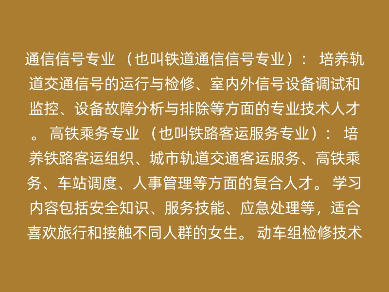 通信信号专业 （也叫铁道通信信号专业）： 培养轨道交通信号的运行与检修、室内外信号设备调试和监控、设备故障分析与排除等方面的专业技术人才。 高铁乘务专业 （也叫铁路客运服务专业）： 培养铁路客运组织、城市轨道交通客运服务、高铁乘务、车站调度、人事管理等方面的复合人才。 学习内容包括安全知识、服务技能、应急处理等，适合喜欢旅行和接触不同人群的女生。 动车组检修技术