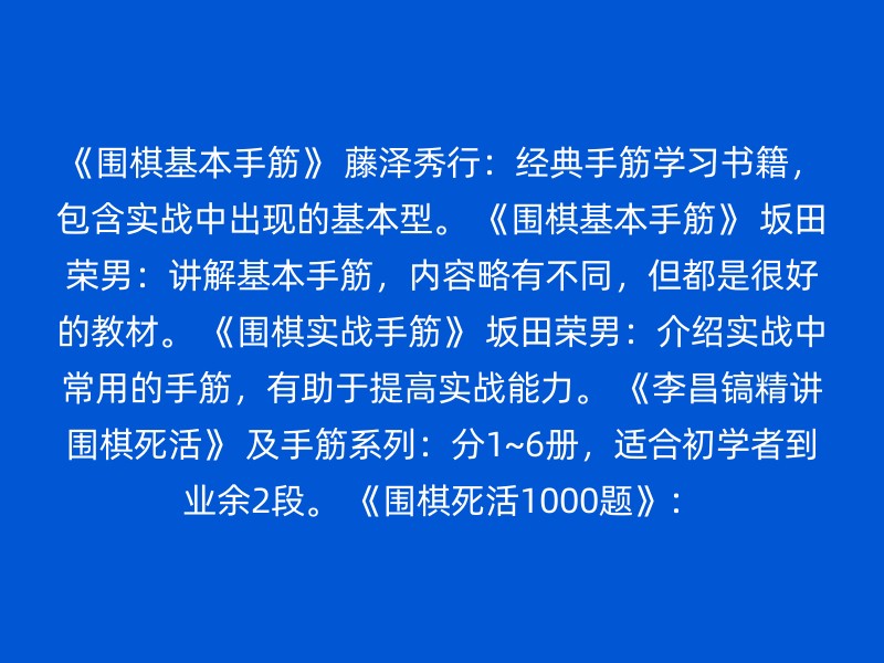 《围棋基本手筋》 藤泽秀行：经典手筋学习书籍，包含实战中出现的基本型。 《围棋基本手筋》 坂田荣男：讲解基本手筋，内容略有不同，但都是很好的教材。 《围棋实战手筋》 坂田荣男：介绍实战中常用的手筋，有助于提高实战能力。 《李昌镐精讲围棋死活》 及手筋系列：分1~6册，适合初学者到业余2段。 《围棋死活1000题》：