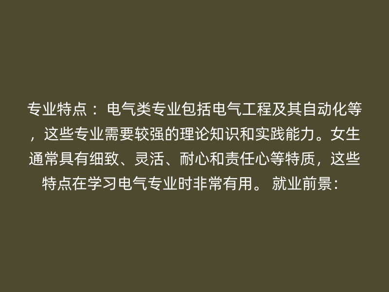 专业特点 ：电气类专业包括电气工程及其自动化等，这些专业需要较强的理论知识和实践能力。女生通常具有细致、灵活、耐心和责任心等特质，这些特点在学习电气专业时非常有用。 就业前景：