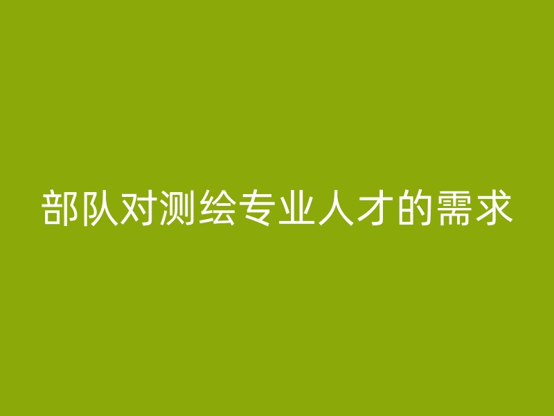 部队对测绘专业人才的需求