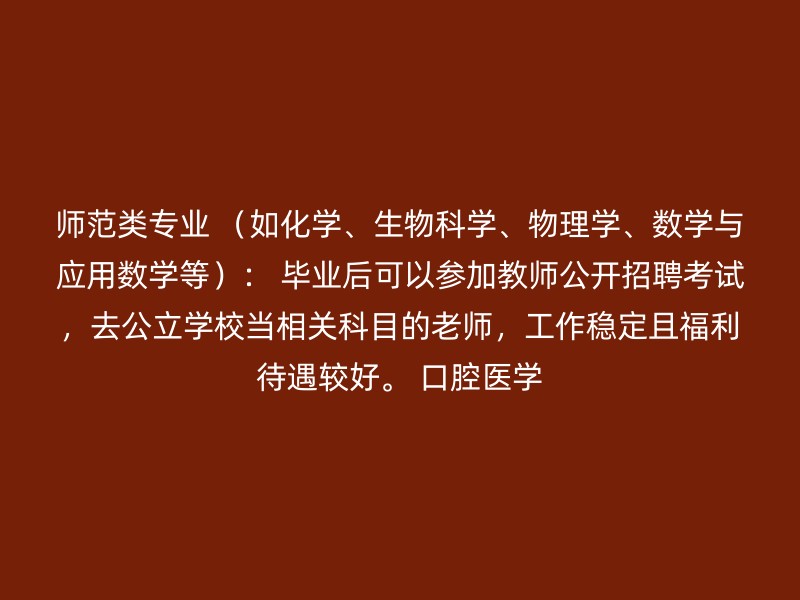 师范类专业 （如化学、生物科学、物理学、数学与应用数学等）： 毕业后可以参加教师公开招聘考试，去公立学校当相关科目的老师，工作稳定且福利待遇较好。 口腔医学