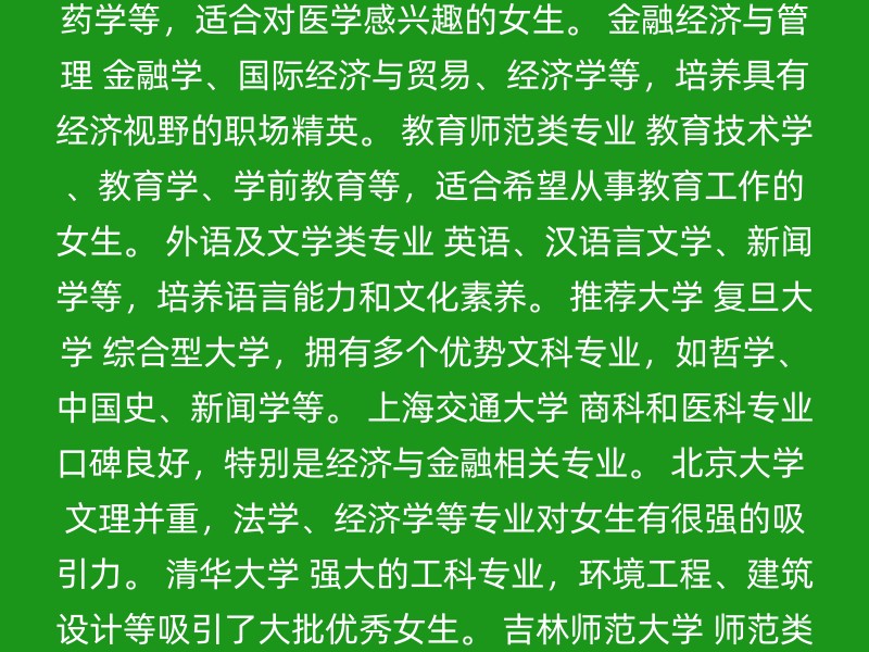 计算机科学与技术 适应性强，发展迅速，毕业生可在IT行业工作。 医学相关专业 临床医学、护理学、药学等，适合对医学感兴趣的女生。 金融经济与管理 金融学、国际经济与贸易、经济学等，培养具有经济视野的职场精英。 教育师范类专业 教育技术学、教育学、学前教育等，适合希望从事教育工作的女生。 外语及文学类专业 英语、汉语言文学、新闻学等，培养语言能力和文化素养。 推荐大学 复旦大学 综合型大学，拥有多个优势文科专业，如哲学、中国史、新闻学等。 上海交通大学 商科和医科专业口碑良好，特别是经济与金融相关专业。 北京大学 文理并重，法学、经济学等专业对女生有很强的吸引力。 清华大学 强大的工科专业，环境工程、建筑设计等吸引了大批优秀女生。 吉林师范大学 师范类专业，师资力量强劲，适合对教育感兴趣的文科女生。 其他考虑因素 个人兴趣与能力：