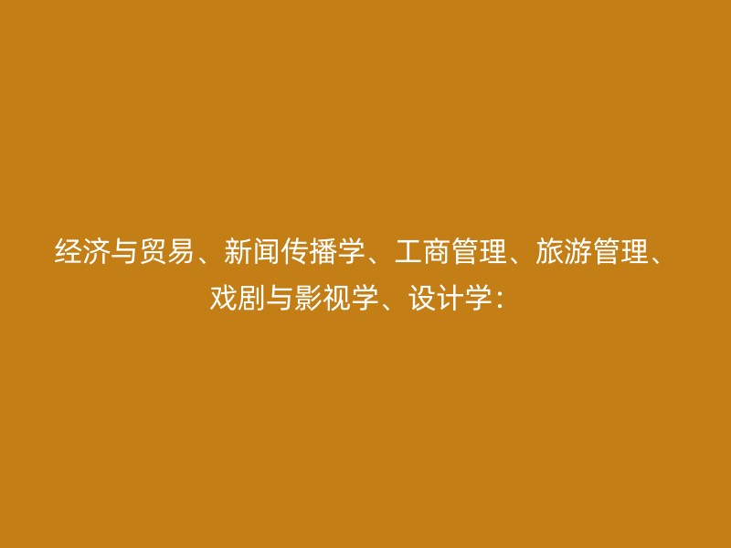 经济与贸易、新闻传播学、工商管理、旅游管理、戏剧与影视学、设计学：