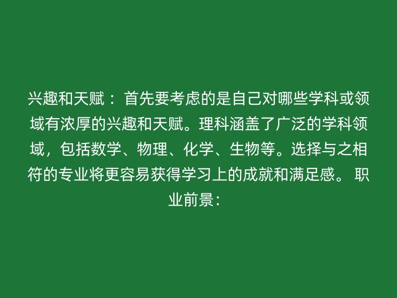 兴趣和天赋 ：首先要考虑的是自己对哪些学科或领域有浓厚的兴趣和天赋。理科涵盖了广泛的学科领域，包括数学、物理、化学、生物等。选择与之相符的专业将更容易获得学习上的成就和满足感。 职业前景：