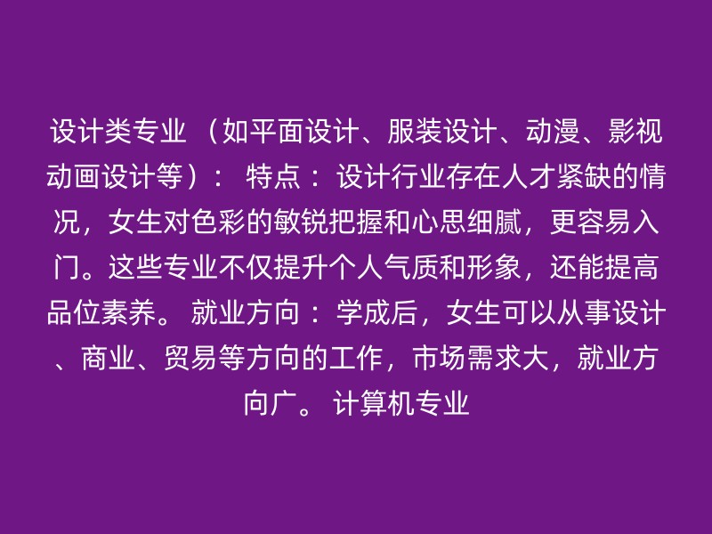 设计类专业 （如平面设计、服装设计、动漫、影视动画设计等）： 特点 ：设计行业存在人才紧缺的情况，女生对色彩的敏锐把握和心思细腻，更容易入门。这些专业不仅提升个人气质和形象，还能提高品位素养。 就业方向 ：学成后，女生可以从事设计、商业、贸易等方向的工作，市场需求大，就业方向广。 计算机专业