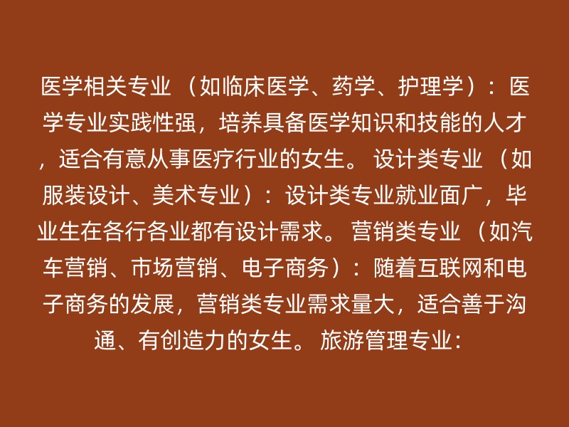 医学相关专业 （如临床医学、药学、护理学）：医学专业实践性强，培养具备医学知识和技能的人才，适合有意从事医疗行业的女生。 设计类专业 （如服装设计、美术专业）：设计类专业就业面广，毕业生在各行各业都有设计需求。 营销类专业 （如汽车营销、市场营销、电子商务）：随着互联网和电子商务的发展，营销类专业需求量大，适合善于沟通、有创造力的女生。 旅游管理专业：