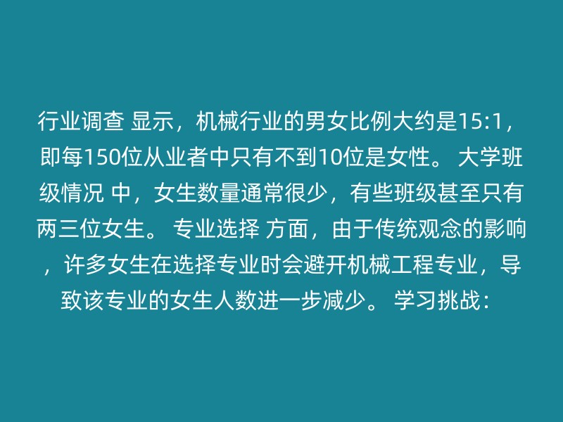 行业调查 显示，机械行业的男女比例大约是15:1，即每150位从业者中只有不到10位是女性。 大学班级情况 中，女生数量通常很少，有些班级甚至只有两三位女生。 专业选择 方面，由于传统观念的影响，许多女生在选择专业时会避开机械工程专业，导致该专业的女生人数进一步减少。 学习挑战：