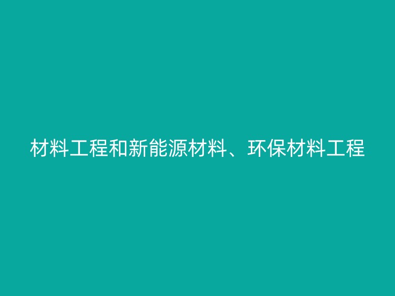 材料工程和新能源材料、环保材料工程