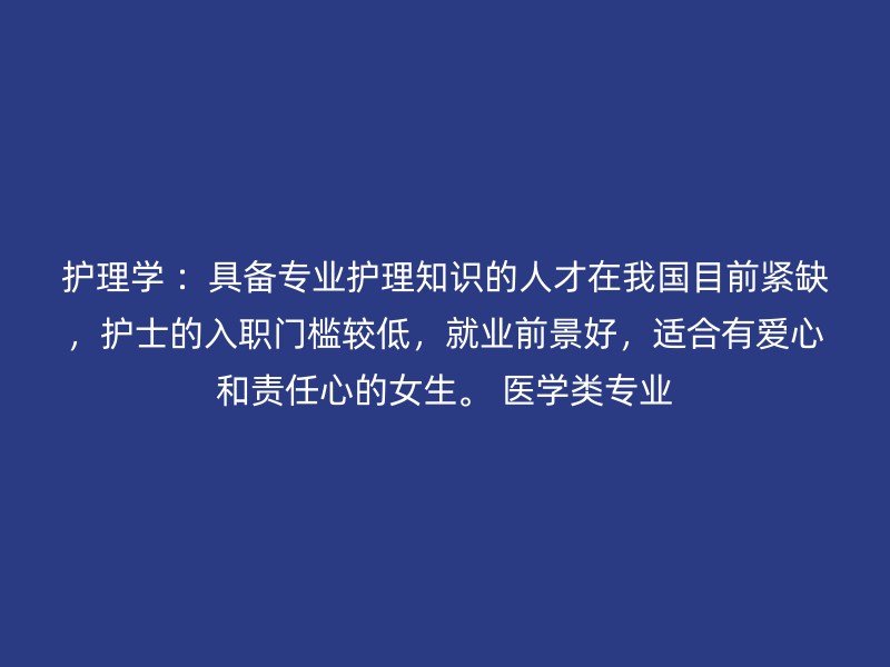 护理学 ：具备专业护理知识的人才在我国目前紧缺，护士的入职门槛较低，就业前景好，适合有爱心和责任心的女生。 医学类专业