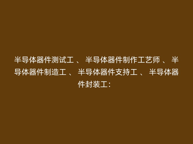 半导体器件测试工 、 半导体器件制作工艺师 、 半导体器件制造工 、 半导体器件支持工 、 半导体器件封装工：