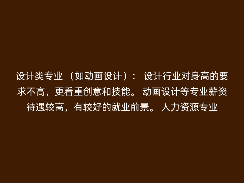 设计类专业 （如动画设计）： 设计行业对身高的要求不高，更看重创意和技能。 动画设计等专业薪资待遇较高，有较好的就业前景。 人力资源专业