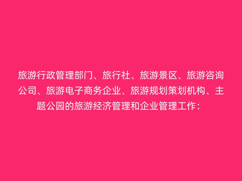 旅游行政管理部门、旅行社、旅游景区、旅游咨询公司、旅游电子商务企业、旅游规划策划机构、主题公园的旅游经济管理和企业管理工作：