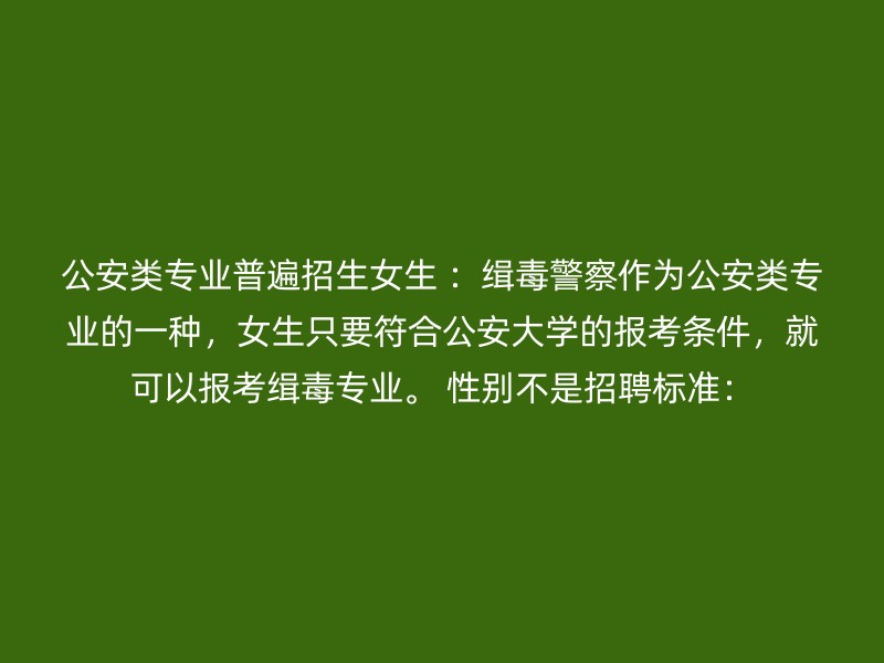 公安类专业普遍招生女生 ：缉毒警察作为公安类专业的一种，女生只要符合公安大学的报考条件，就可以报考缉毒专业。 性别不是招聘标准：