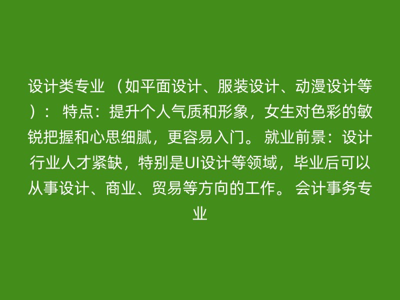 设计类专业 （如平面设计、服装设计、动漫设计等）： 特点：提升个人气质和形象，女生对色彩的敏锐把握和心思细腻，更容易入门。 就业前景：设计行业人才紧缺，特别是UI设计等领域，毕业后可以从事设计、商业、贸易等方向的工作。 会计事务专业