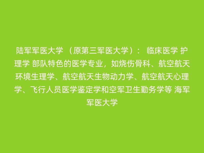 陆军军医大学 （原第三军医大学）： 临床医学 护理学 部队特色的医学专业，如烧伤骨科、航空航天环境生理学、航空航天生物动力学、航空航天心理学、飞行人员医学鉴定学和空军卫生勤务学等 海军军医大学