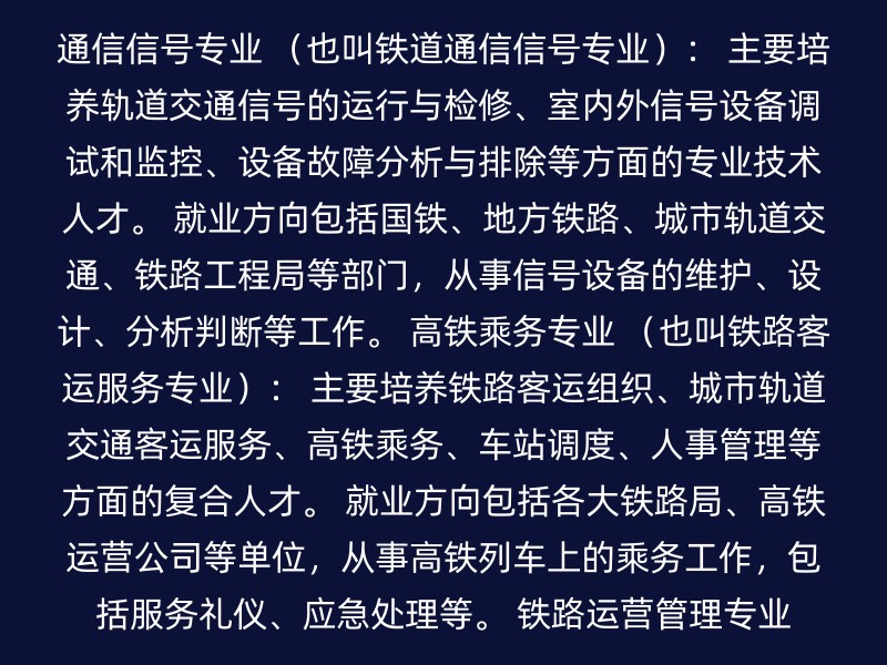 通信信号专业 （也叫铁道通信信号专业）： 主要培养轨道交通信号的运行与检修、室内外信号设备调试和监控、设备故障分析与排除等方面的专业技术人才。 就业方向包括国铁、地方铁路、城市轨道交通、铁路工程局等部门，从事信号设备的维护、设计、分析判断等工作。 高铁乘务专业 （也叫铁路客运服务专业）： 主要培养铁路客运组织、城市轨道交通客运服务、高铁乘务、车站调度、人事管理等方面的复合人才。 就业方向包括各大铁路局、高铁运营公司等单位，从事高铁列车上的乘务工作，包括服务礼仪、应急处理等。 铁路运营管理专业