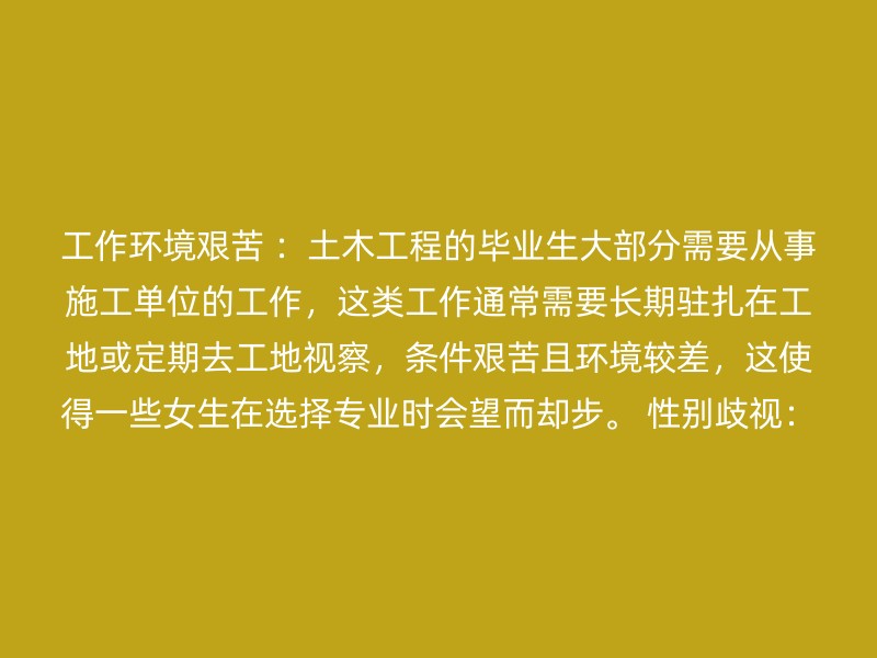 工作环境艰苦 ：土木工程的毕业生大部分需要从事施工单位的工作，这类工作通常需要长期驻扎在工地或定期去工地视察，条件艰苦且环境较差，这使得一些女生在选择专业时会望而却步。 性别歧视：