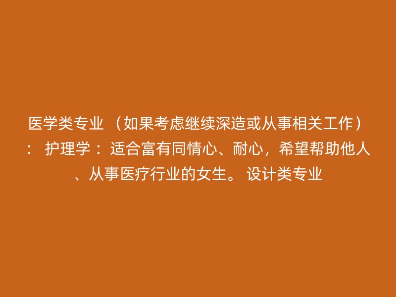 医学类专业 （如果考虑继续深造或从事相关工作）： 护理学 ：适合富有同情心、耐心，希望帮助他人、从事医疗行业的女生。 设计类专业