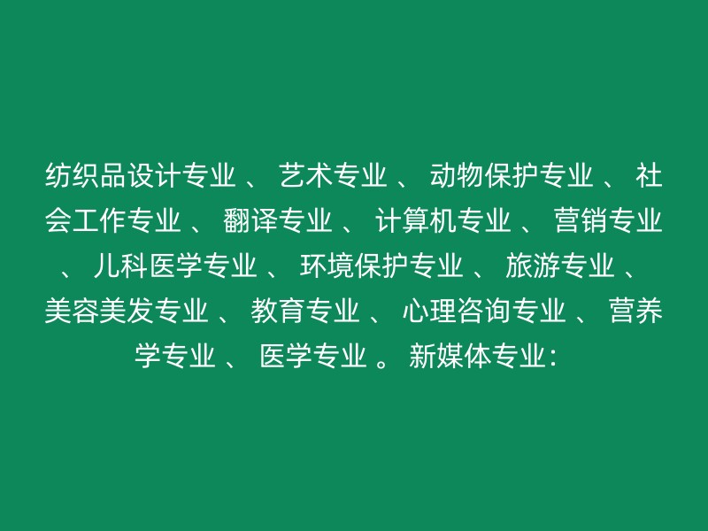 纺织品设计专业 、 艺术专业 、 动物保护专业 、 社会工作专业 、 翻译专业 、 计算机专业 、 营销专业 、 儿科医学专业 、 环境保护专业 、 旅游专业 、 美容美发专业 、 教育专业 、 心理咨询专业 、 营养学专业 、 医学专业 。 新媒体专业：