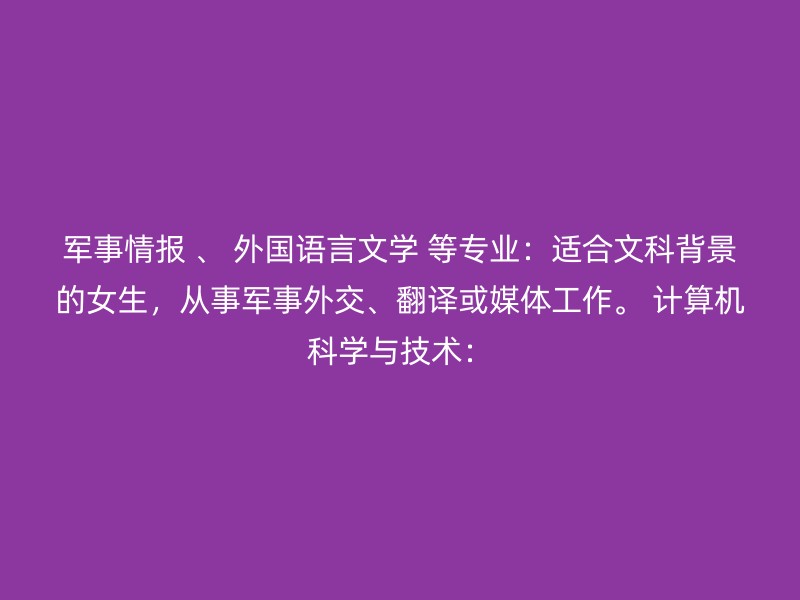 军事情报 、 外国语言文学 等专业：适合文科背景的女生，从事军事外交、翻译或媒体工作。 计算机科学与技术：