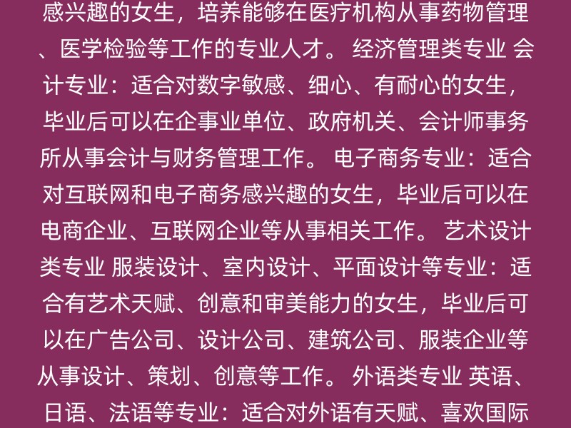 教育类专业 学前教育：适合喜欢孩子、有爱心和耐心的女生，毕业后可以在幼儿园、早教机构等从事教育工作。 特殊教育：适合对特殊教育有热情的女生，培养能够在特殊教育机构工作的专业人才。 医学类专业 护理专业：适合细心、有耐心的女生，毕业后可以在医院、养老院等机构从事临床护理、护理管理等工作。 药学或医学检验技术：适合对医学感兴趣的女生，培养能够在医疗机构从事药物管理、医学检验等工作的专业人才。 经济管理类专业 会计专业：适合对数字敏感、细心、有耐心的女生，毕业后可以在企事业单位、政府机关、会计师事务所从事会计与财务管理工作。 电子商务专业：适合对互联网和电子商务感兴趣的女生，毕业后可以在电商企业、互联网企业等从事相关工作。 艺术设计类专业 服装设计、室内设计、平面设计等专业：适合有艺术天赋、创意和审美能力的女生，毕业后可以在广告公司、设计公司、建筑公司、服装企业等从事设计、策划、创意等工作。 外语类专业 英语、日语、法语等专业：适合对外语有天赋、喜欢国际交流的女生，毕业后可以在外资企业、翻译机构、国际旅行社等从事翻译、外贸等工作。 信息技术类专业 计算机多媒体技术、UI设计、人工智能等专业：适合对计算机技术、互联网技术感兴趣的女生，毕业后可以在互联网企业、软件开发公司、媒体公司等从事相关工作。 选择专业时，建议考虑以下几点： 个人兴趣：