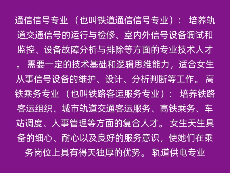 通信信号专业 （也叫铁道通信信号专业）： 培养轨道交通信号的运行与检修、室内外信号设备调试和监控、设备故障分析与排除等方面的专业技术人才。 需要一定的技术基础和逻辑思维能力，适合女生从事信号设备的维护、设计、分析判断等工作。 高铁乘务专业 （也叫铁路客运服务专业）： 培养铁路客运组织、城市轨道交通客运服务、高铁乘务、车站调度、人事管理等方面的复合人才。 女生天生具备的细心、耐心以及良好的服务意识，使她们在乘务岗位上具有得天独厚的优势。 轨道供电专业