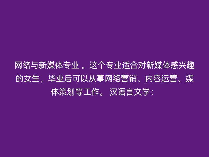 网络与新媒体专业 。这个专业适合对新媒体感兴趣的女生，毕业后可以从事网络营销、内容运营、媒体策划等工作。 汉语言文学：