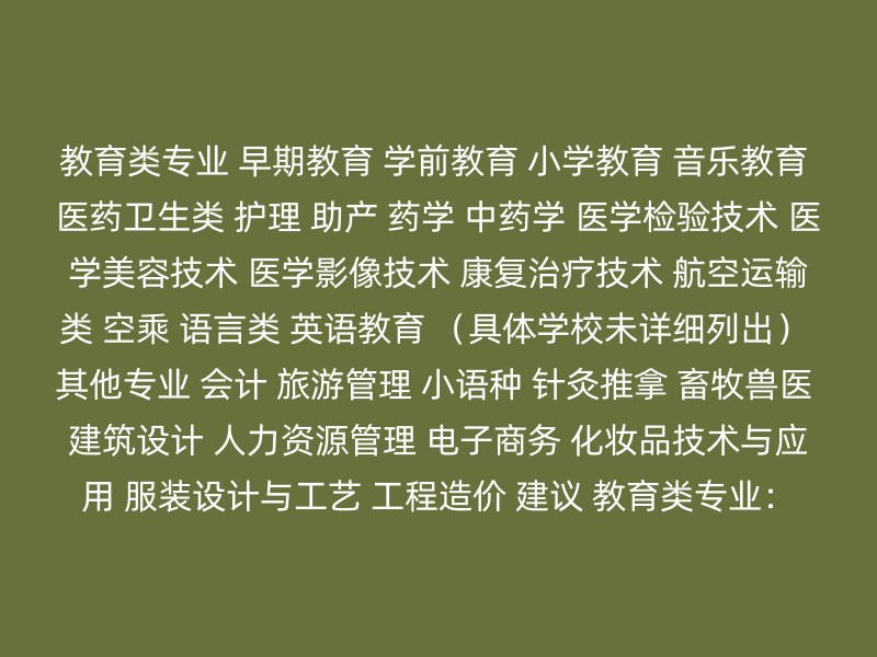 教育类专业 早期教育 学前教育 小学教育 音乐教育 医药卫生类 护理 助产 药学 中药学 医学检验技术 医学美容技术 医学影像技术 康复治疗技术 航空运输类 空乘 语言类 英语教育 （具体学校未详细列出） 其他专业 会计 旅游管理 小语种 针灸推拿 畜牧兽医 建筑设计 人力资源管理 电子商务 化妆品技术与应用 服装设计与工艺 工程造价 建议 教育类专业：