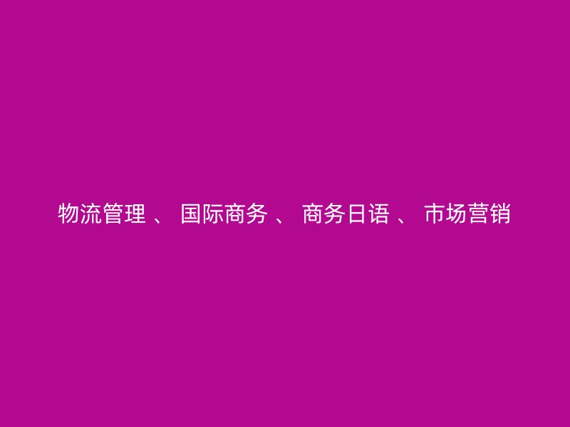 物流管理 、 国际商务 、 商务日语 、 市场营销