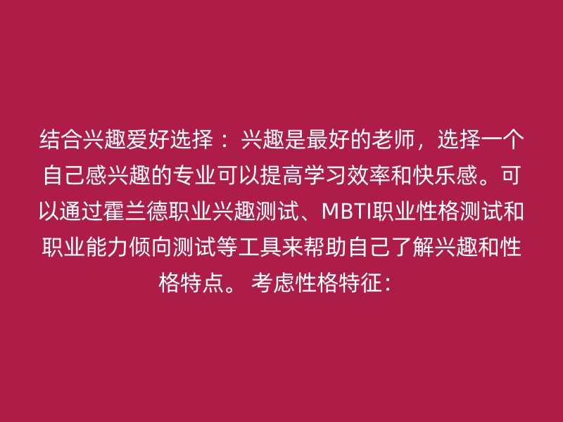 结合兴趣爱好选择 ：兴趣是最好的老师，选择一个自己感兴趣的专业可以提高学习效率和快乐感。可以通过霍兰德职业兴趣测试、MBTI职业性格测试和职业能力倾向测试等工具来帮助自己了解兴趣和性格特点。 考虑性格特征：