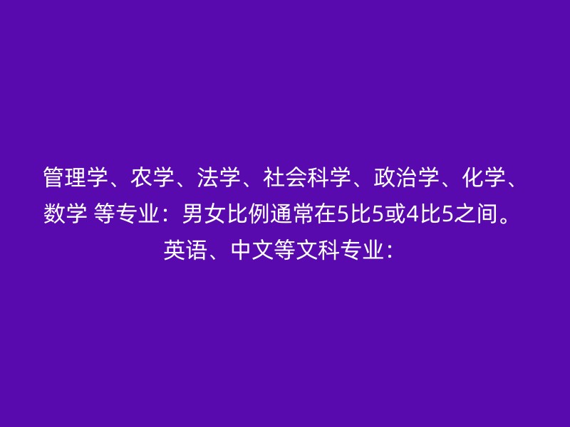 管理学、农学、法学、社会科学、政治学、化学、数学 等专业：男女比例通常在5比5或4比5之间。 英语、中文等文科专业：