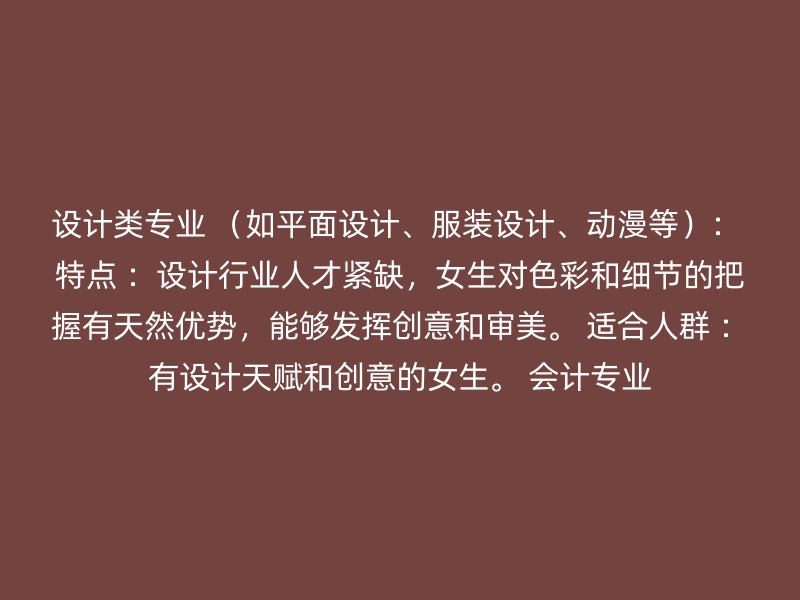 设计类专业 （如平面设计、服装设计、动漫等）： 特点 ：设计行业人才紧缺，女生对色彩和细节的把握有天然优势，能够发挥创意和审美。 适合人群 ：有设计天赋和创意的女生。 会计专业