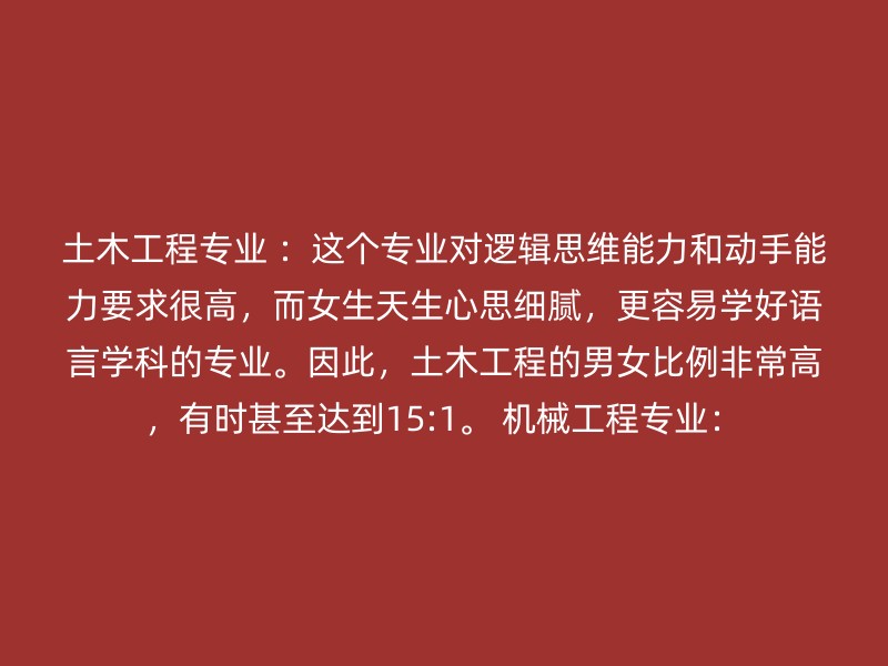 土木工程专业 ：这个专业对逻辑思维能力和动手能力要求很高，而女生天生心思细腻，更容易学好语言学科的专业。因此，土木工程的男女比例非常高，有时甚至达到15:1。 机械工程专业：