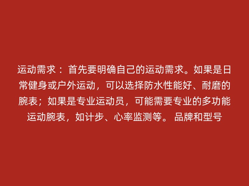 运动需求 ：首先要明确自己的运动需求。如果是日常健身或户外运动，可以选择防水性能好、耐磨的腕表；如果是专业运动员，可能需要专业的多功能运动腕表，如计步、心率监测等。 品牌和型号