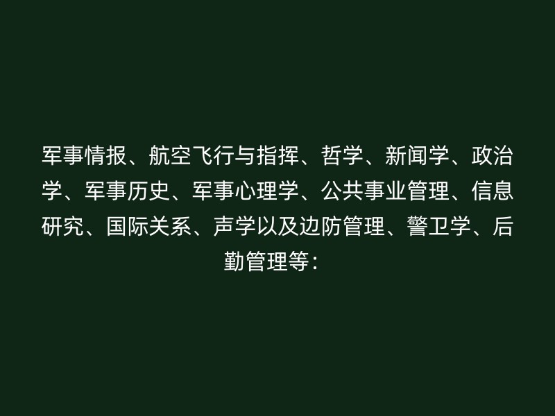 军事情报、航空飞行与指挥、哲学、新闻学、政治学、军事历史、军事心理学、公共事业管理、信息研究、国际关系、声学以及边防管理、警卫学、后勤管理等：