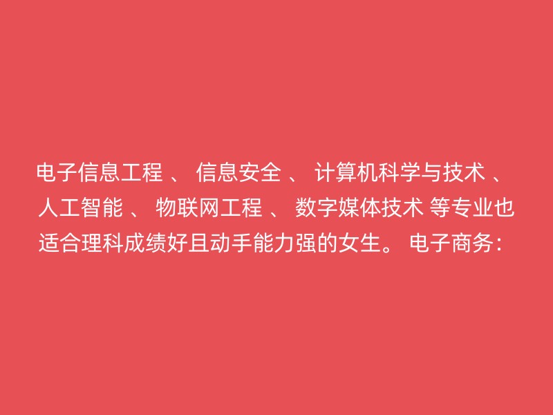 电子信息工程 、 信息安全 、 计算机科学与技术 、 人工智能 、 物联网工程 、 数字媒体技术 等专业也适合理科成绩好且动手能力强的女生。 电子商务：